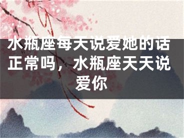 水瓶座每天说爱她的话正常吗，水瓶座天天说爱你