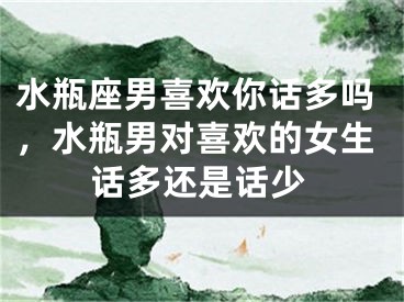 水瓶座男喜欢你话多吗，水瓶男对喜欢的女生话多还是话少