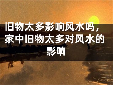 旧物太多影响风水吗，家中旧物太多对风水的影响
