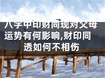 八字中印财同现对父母运势有何影响,财印同透如何不相伤