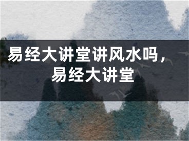 易经大讲堂讲风水吗，易经大讲堂