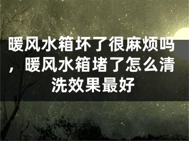 暖风水箱坏了很麻烦吗，暖风水箱堵了怎么清洗效果最好