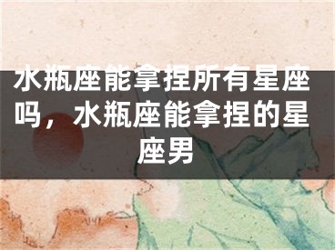 水瓶座能拿捏所有星座吗，水瓶座能拿捏的星座男