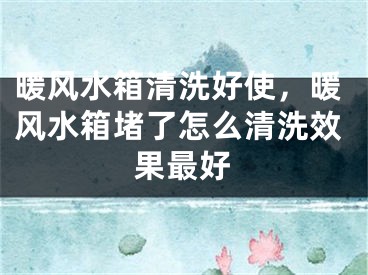 暖风水箱清洗好使，暖风水箱堵了怎么清洗效果最好