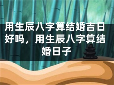 用生辰八字算结婚吉日好吗，用生辰八字算结婚日子