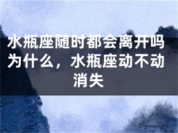 水瓶座随时都会离开吗为什么，水瓶座动不动消失