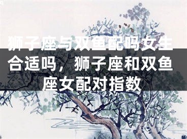 狮子座与双鱼配吗女生合适吗，狮子座和双鱼座女配对指数