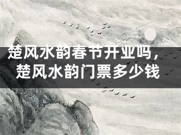 楚风水韵春节开业吗，楚风水韵门票多少钱
