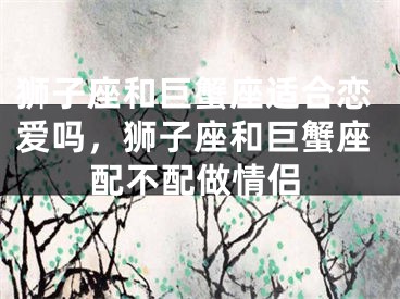 狮子座和巨蟹座适合恋爱吗，狮子座和巨蟹座配不配做情侣