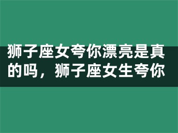狮子座女夸你漂亮是真的吗，狮子座女生夸你