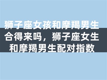 狮子座女孩和摩羯男生合得来吗，狮子座女生和摩羯男生配对指数