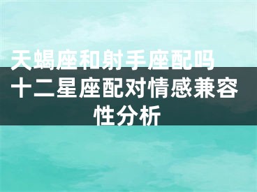 天蝎座和射手座配吗 十二星座配对情感兼容性分析