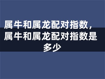 属牛和属龙配对指数，属牛和属龙配对指数是多少