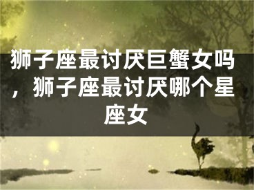 狮子座最讨厌巨蟹女吗，狮子座最讨厌哪个星座女