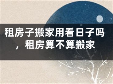 租房子搬家用看日子吗，租房算不算搬家