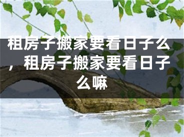 租房子搬家要看日子么，租房子搬家要看日子么嘛
