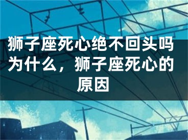 狮子座死心绝不回头吗为什么,狮子座死心的原因