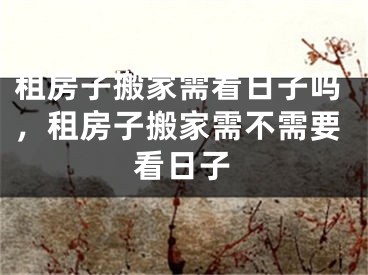 租房子搬家需看日子吗,租房子搬家需不需要看日子