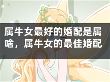 属牛女最好的婚配是属啥，属牛女的最佳婚配