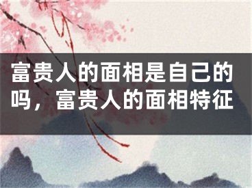 富贵人的面相是自己的吗，富贵人的面相特征