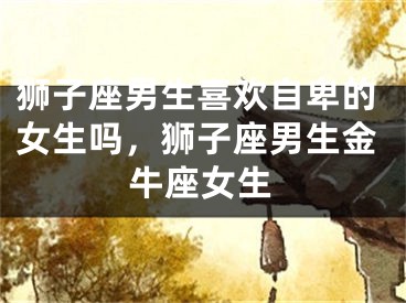 狮子座男生喜欢自卑的女生吗，狮子座男生金牛座女生