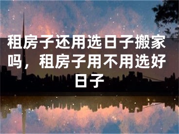租房子还用选日子搬家吗，租房子用不用选好日子