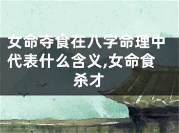 女命夺食在八字命理中代表什么含义,女命食杀才