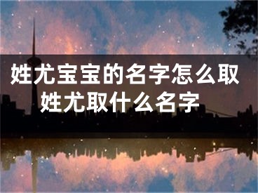 姓尤宝宝的名字怎么取 姓尤取什么名字