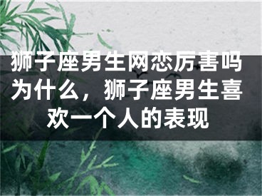 狮子座男生网恋厉害吗为什么，狮子座男生喜欢一个人的表现
