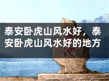 泰安卧虎山风水好，泰安卧虎山风水好的地方