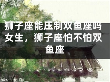 狮子座能压制双鱼座吗女生，狮子座怕不怕双鱼座