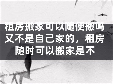 租房搬家可以随便搬吗又不是自己家的,租房随时可以搬家是不