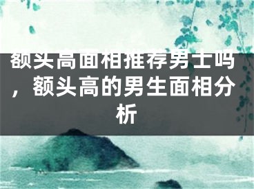 额头高面相推荐男士吗，额头高的男生面相分析