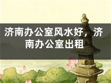 济南办公室风水好，济南办公室出租
