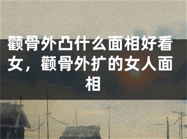 颧骨外凸什么面相好看女，颧骨外扩的女人面相