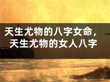 天生尤物的八字女命，天生尤物的女人八字