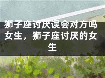 狮子座讨厌误会对方吗女生，狮子座讨厌的女生