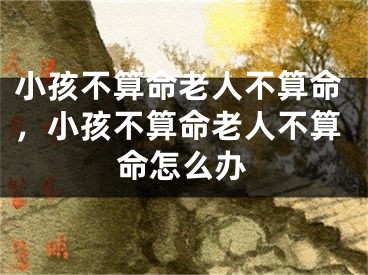 小孩不算命老人不算命，小孩不算命老人不算命怎么办