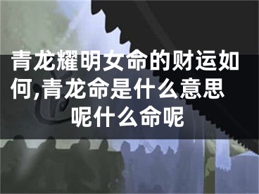 青龙耀明女命的财运如何,青龙命是什么意思呢什么命呢