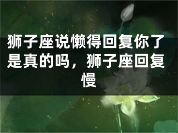 狮子座说懒得回复你了是真的吗，狮子座回复慢