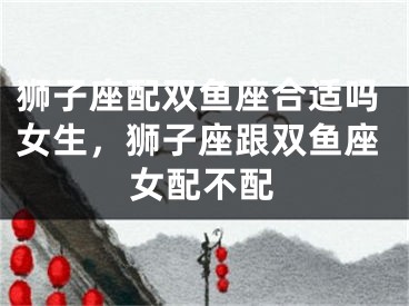 狮子座配双鱼座合适吗女生，狮子座跟双鱼座女配不配