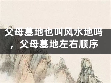 父母墓地也叫风水地吗,父母墓地左右顺序