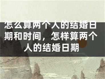 怎么算两个人的结婚日期和时间，怎样算两个人的结婚日期