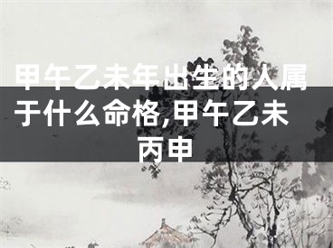 甲午乙未年出生的人属于什么命格,甲午乙未丙申