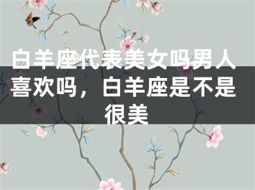 白羊座代表美女吗男人喜欢吗，白羊座是不是很美