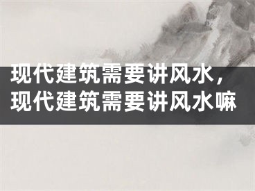 现代建筑需要讲风水，现代建筑需要讲风水嘛
