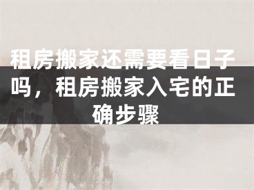 租房搬家还需要看日子吗，租房搬家入宅的正确步骤