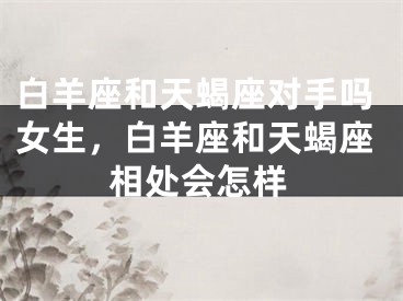 白羊座和天蝎座对手吗女生，白羊座和天蝎座相处会怎样