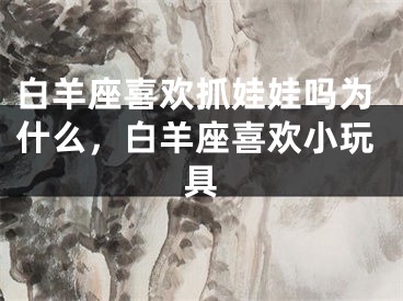 白羊座喜欢抓娃娃吗为什么，白羊座喜欢小玩具