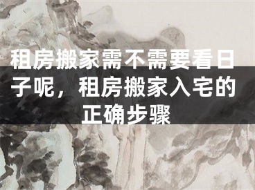租房搬家需不需要看日子呢，租房搬家入宅的正确步骤